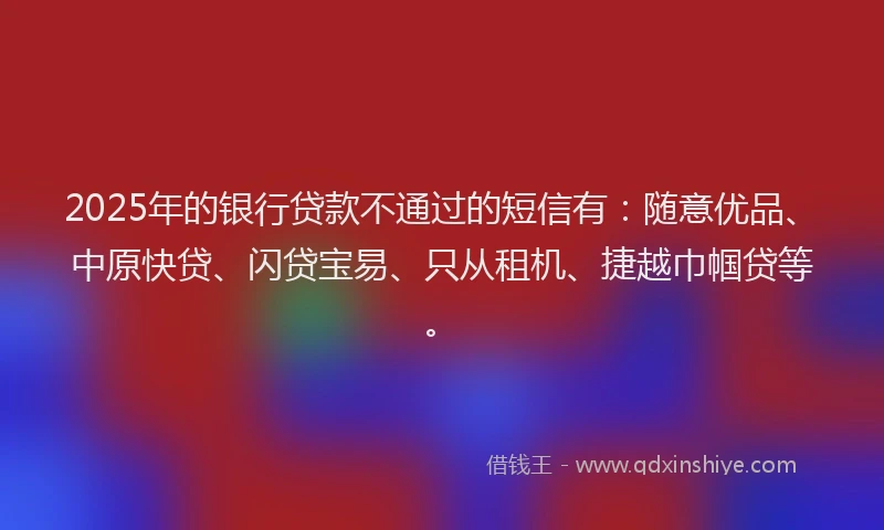 2025年的银行贷款不通过的短信有：随意优品、中原快贷、闪贷宝易、只从租机、捷越巾帼贷等。