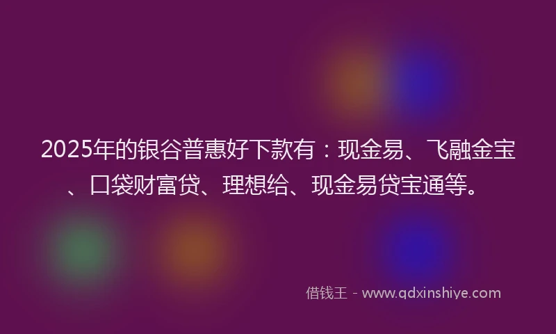 2025年的银谷普惠好下款有：现金易、飞融金宝、口袋财富贷、理想给、现金易贷宝通等。