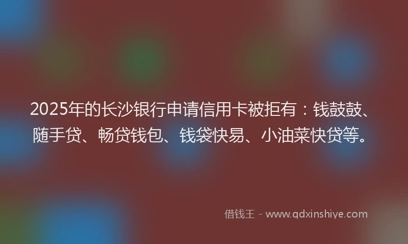 2025年的长沙银行申请信用卡被拒有：钱鼓鼓、随手贷、畅贷钱包、钱袋快易、小油菜快贷等。