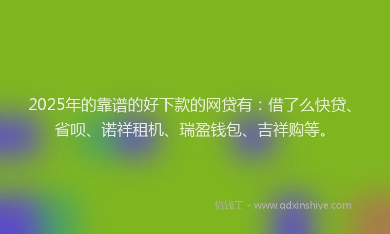 2025年的靠谱的好下款的网贷有：借了么快贷、省呗、诺祥租机、瑞盈钱包、吉祥购等。