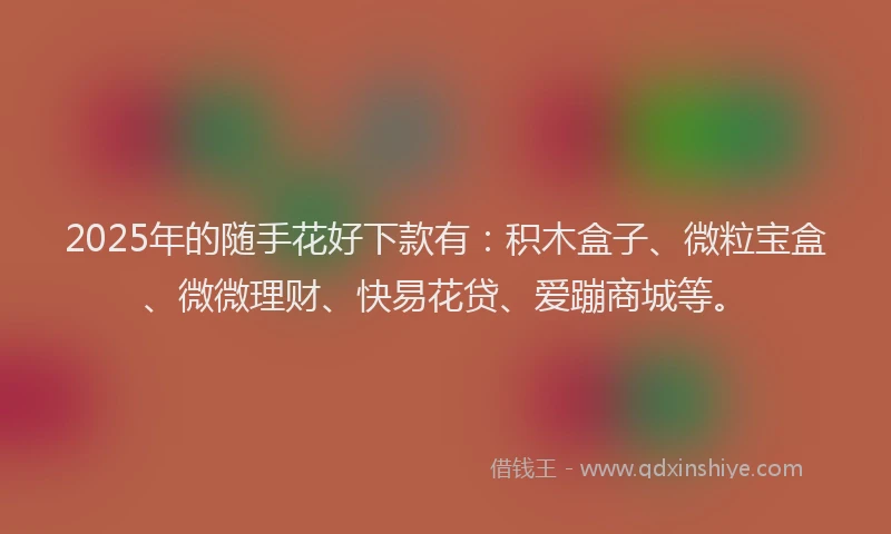 2025年的随手花好下款有：积木盒子、微粒宝盒、微微理财、快易花贷、爱蹦商城等。