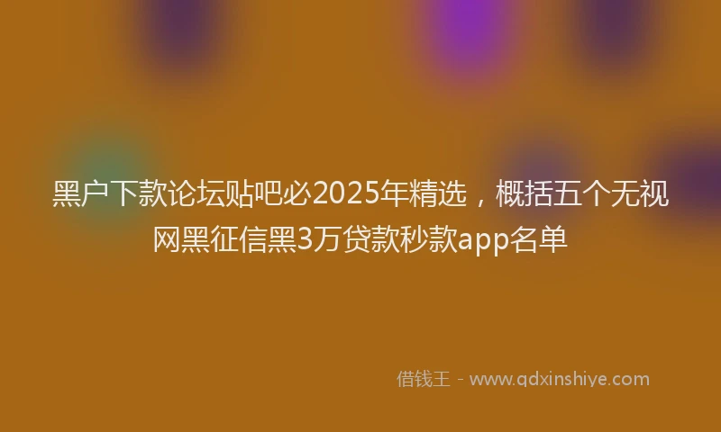 黑户下款论坛贴吧必2025年精选，概括五个无视网黑征信黑3万贷款秒款app名单