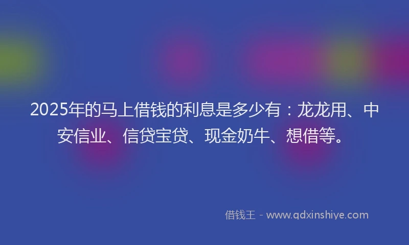 2025年的马上借钱的利息是多少有：龙龙用、中安信业、信贷宝贷、现金奶牛、想借等。