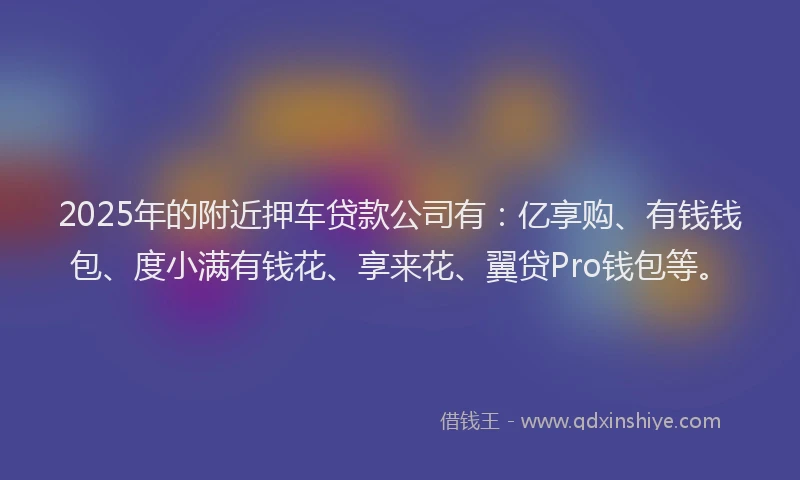 2025年的附近押车贷款公司有：亿享购、有钱钱包、度小满有钱花、享来花、翼贷Pro钱包等。