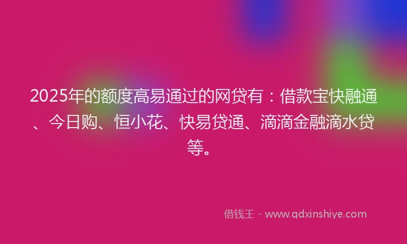2025年的额度高易通过的网贷有：借款宝快融通、今日购、恒小花、快易贷通、滴滴金融滴水贷等。