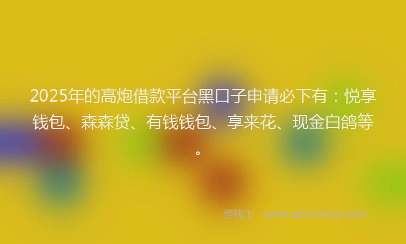 2025年的高炮借款平台黑口子申请必下有：悦享钱包、森森贷、有钱钱包、享来花、现金白鸽等。