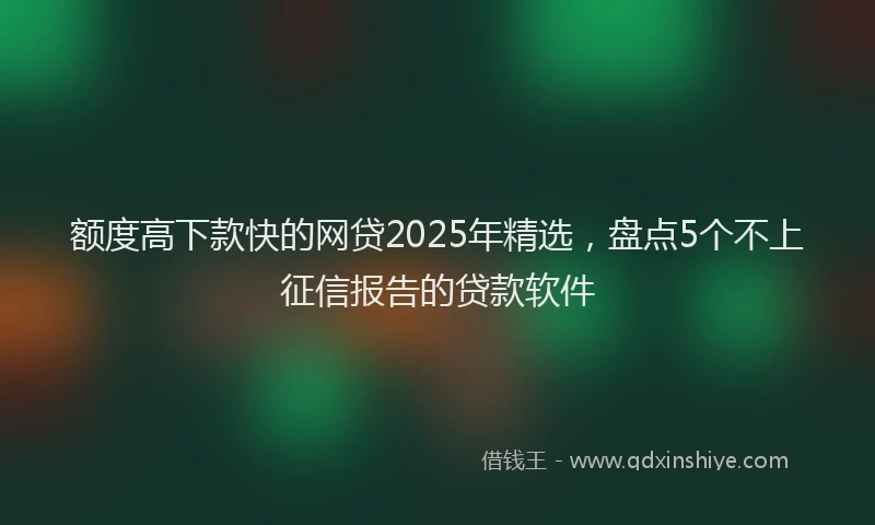 额度高下款快的网贷2025年精选，盘点5个不上征信报告的贷款软件