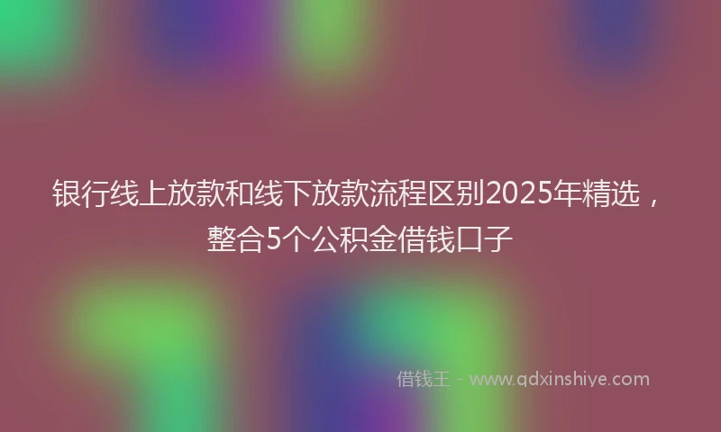 银行线上放款和线下放款流程区别2025年精选，整合5个公积金借钱口子