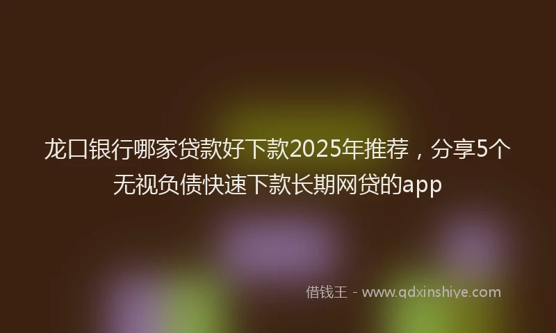 龙口银行哪家贷款好下款2025年推荐，分享5个无视负债快速下款长期网贷的app