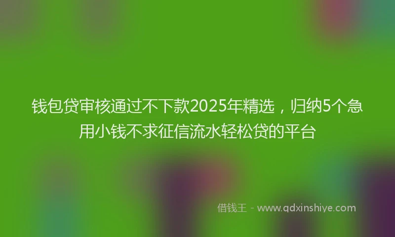 钱包贷审核通过不下款2025年精选，归纳5个急用小钱不求征信流水轻松贷的平台