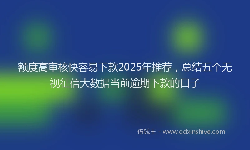 额度高审核快容易下款2025年推荐，总结五个无视征信大数据当前逾期下款的口子