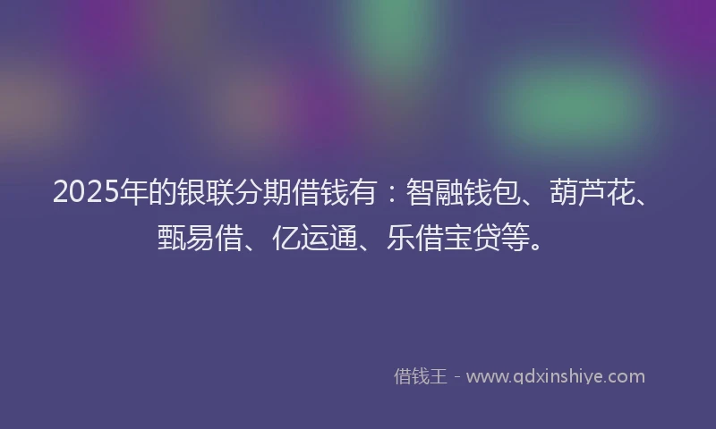 2025年的银联分期借钱有：智融钱包、葫芦花、甄易借、亿运通、乐借宝贷等。