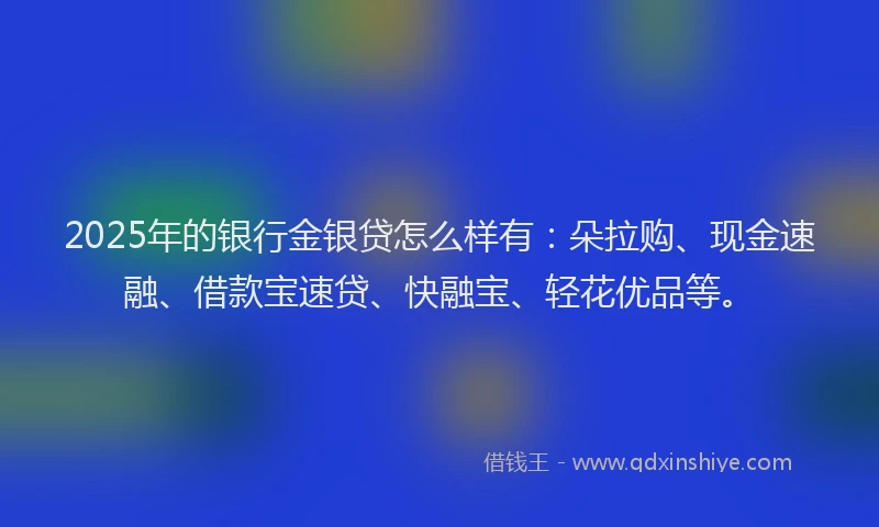 2025年的银行金银贷怎么样有：朵拉购、现金速融、借款宝速贷、快融宝、轻花优品等。