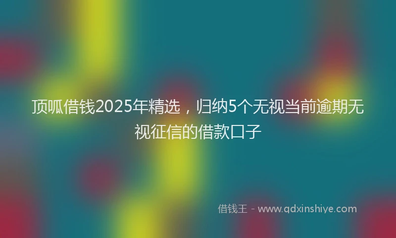 顶呱借钱2025年精选，归纳5个无视当前逾期无视征信的借款口子