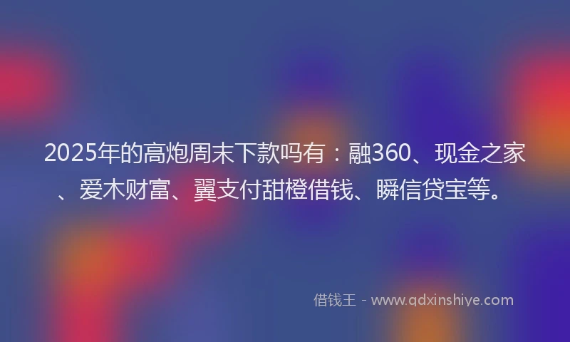 2025年的高炮周末下款吗有：融360、现金之家、爱木财富、翼支付甜橙借钱、瞬信贷宝等。