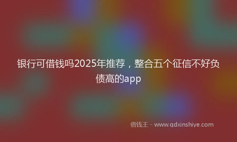 银行可借钱吗2025年推荐，整合五个征信不好负债高的app