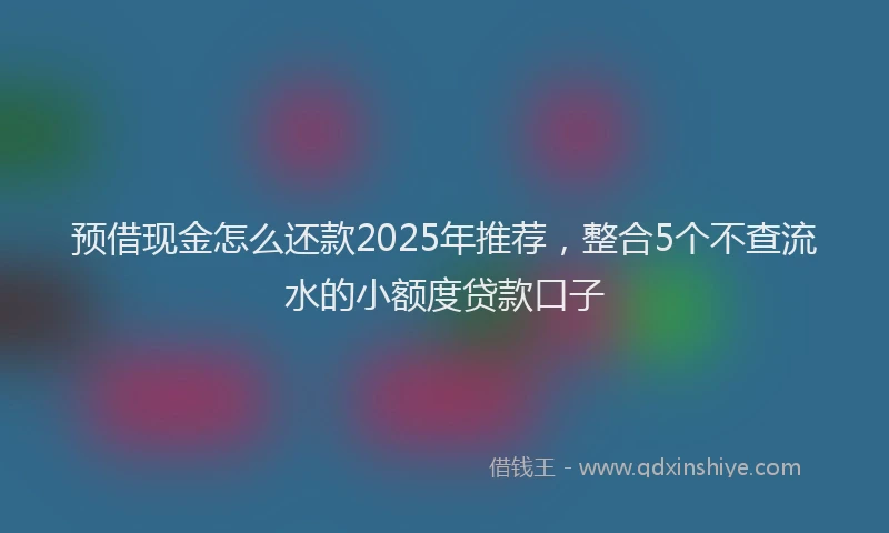 预借现金怎么还款2025年推荐，整合5个不查流水的小额度贷款口子