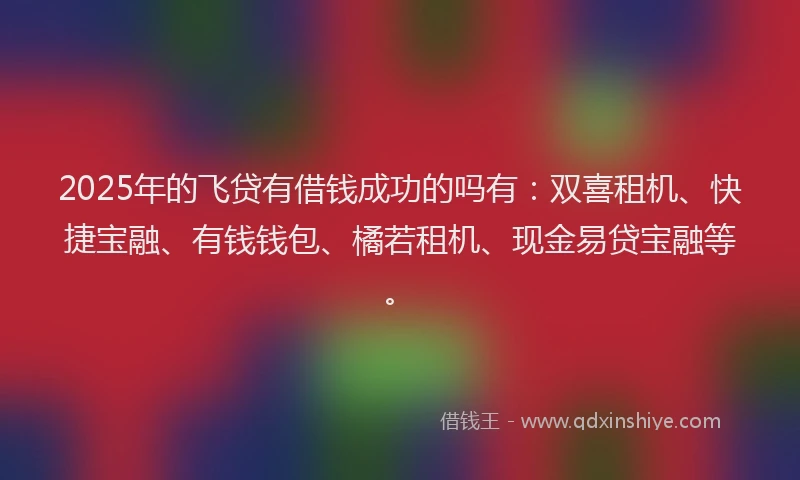 2025年的飞贷有借钱成功的吗有：双喜租机、快捷宝融、有钱钱包、橘若租机、现金易贷宝融等。
