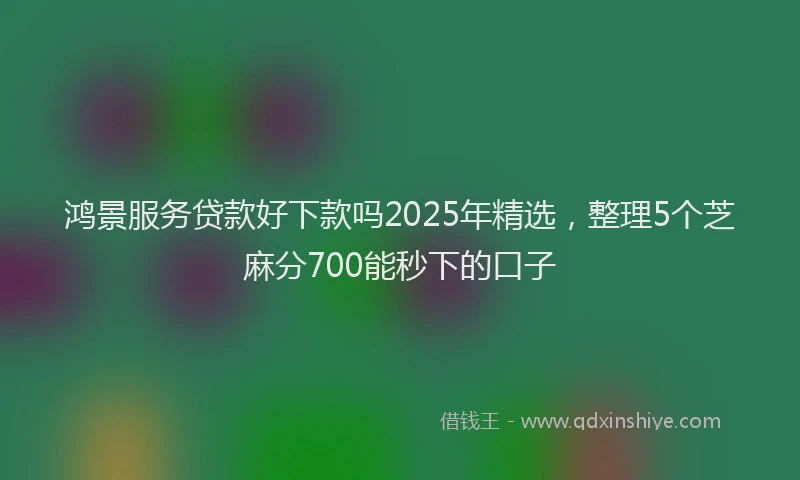 鸿景服务贷款好下款吗2025年精选，整理5个芝麻分700能秒下的口子