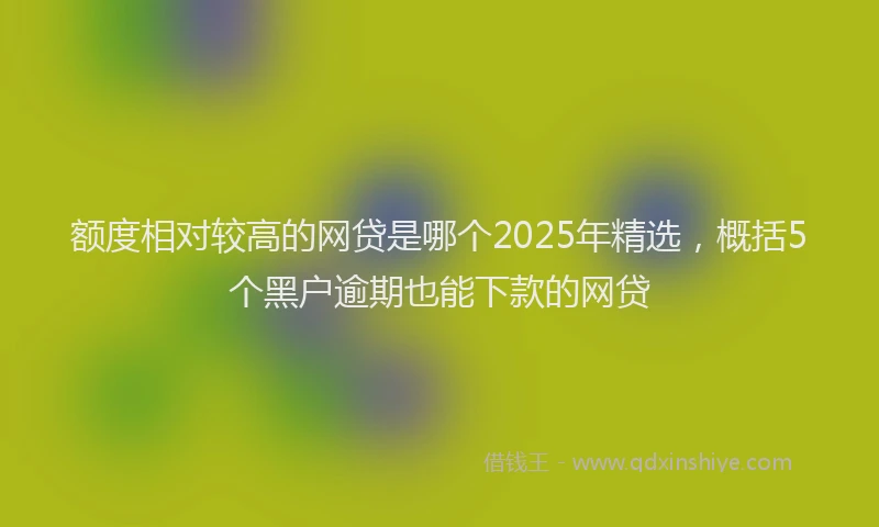 额度相对较高的网贷是哪个2025年精选，概括5个黑户逾期也能下款的网贷