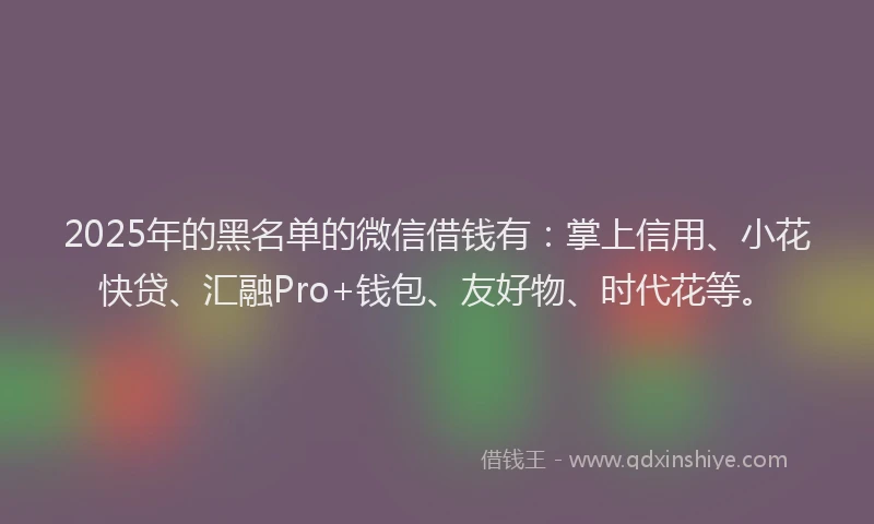 2025年的黑名单的微信借钱有：掌上信用、小花快贷、汇融Pro+钱包、友好物、时代花等。