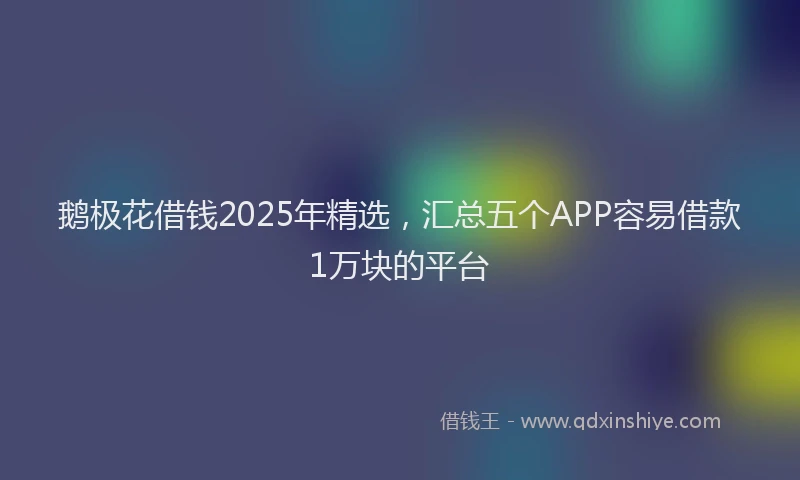 鹅极花借钱2025年精选，汇总五个APP容易借款1万块的平台