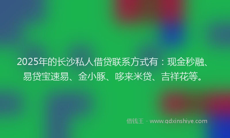 2025年的长沙私人借贷联系方式有：现金秒融、易贷宝速易、金小豚、哆来米贷、吉祥花等。