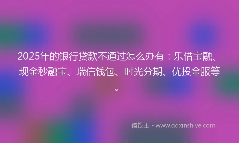 2025年的银行贷款不通过怎么办有：乐借宝融、现金秒融宝、瑞信钱包、时光分期、优投金服等。