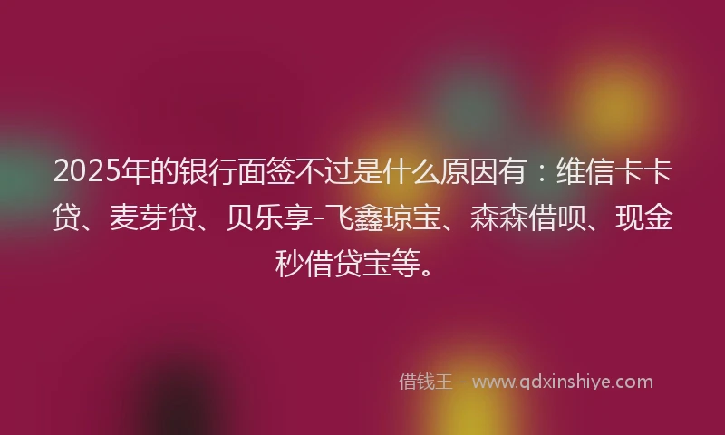 2025年的银行面签不过是什么原因有：维信卡卡贷、麦芽贷、贝乐享-飞鑫琼宝、森森借呗、现金秒借贷宝等。