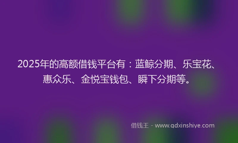 2025年的高额借钱平台有：蓝鲸分期、乐宝花、惠众乐、金悦宝钱包、瞬下分期等。