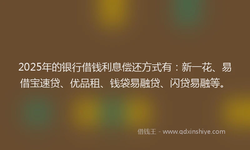 2025年的银行借钱利息偿还方式有：新一花、易借宝速贷、优品租、钱袋易融贷、闪贷易融等。
