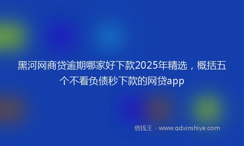黑河网商贷逾期哪家好下款2025年精选，概括五个不看负债秒下款的网贷app
