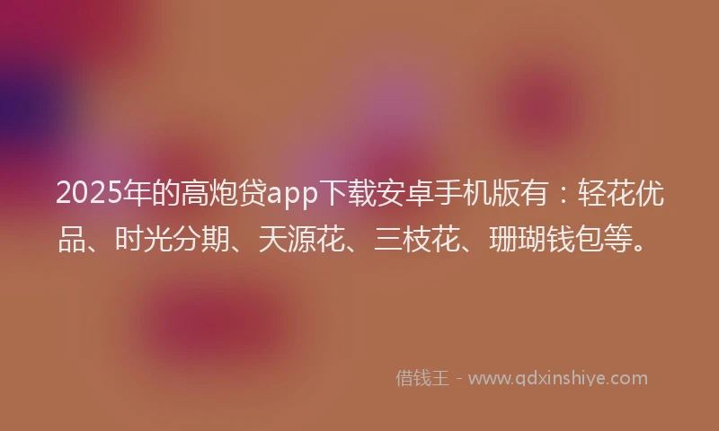 2025年的高炮贷app下载安卓手机版有：轻花优品、时光分期、天源花、三枝花、珊瑚钱包等。
