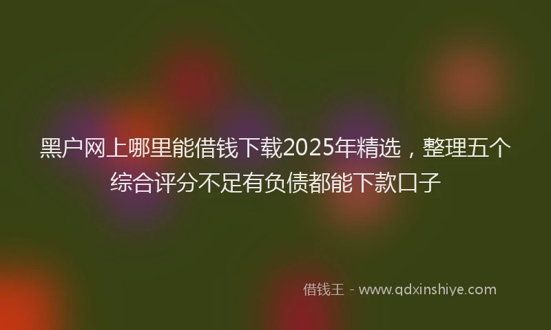黑户网上哪里能借钱下载2025年精选，整理五个综合评分不足有负债都能下款口子