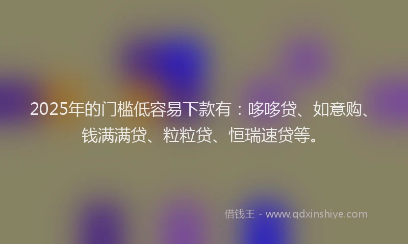 2025年的门槛低容易下款有：哆哆贷、如意购、钱满满贷、粒粒贷、恒瑞速贷等。