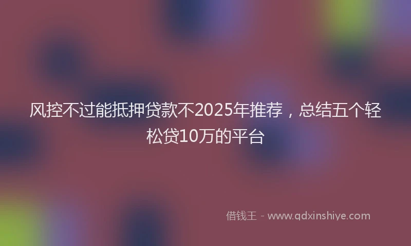 风控不过能抵押贷款不2025年推荐，总结五个轻松贷10万的平台