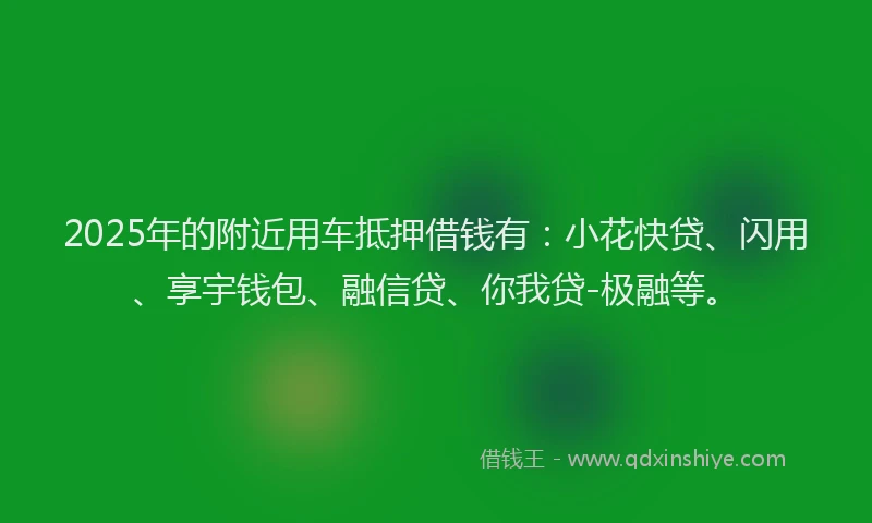 2025年的附近用车抵押借钱有：小花快贷、闪用、享宇钱包、融信贷、你我贷-极融等。