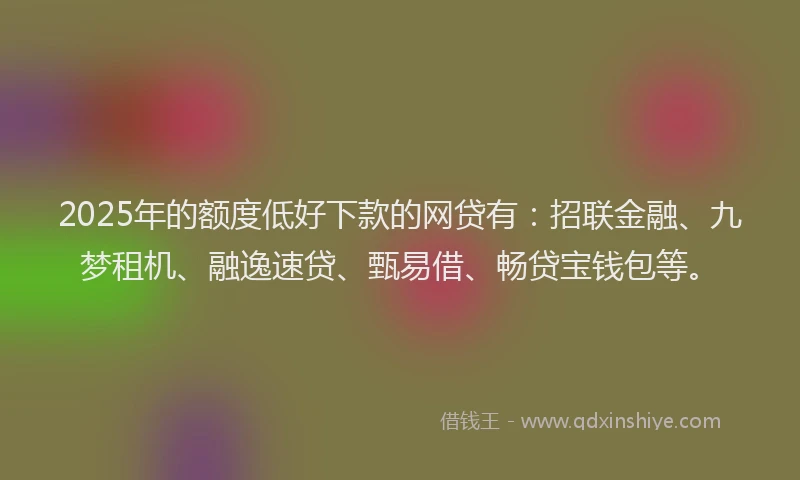 2025年的额度低好下款的网贷有：招联金融、九梦租机、融逸速贷、甄易借、畅贷宝钱包等。