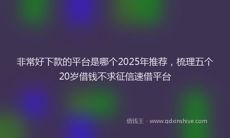非常好下款的平台是哪个2025年推荐，梳理五个20岁借钱不求征信速借平台