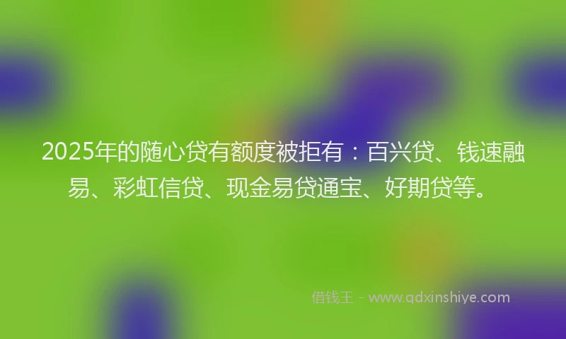 2025年的随心贷有额度被拒有：百兴贷、钱速融易、彩虹信贷、现金易贷通宝、好期贷等。