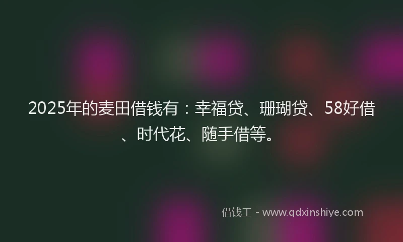 2025年的麦田借钱有：幸福贷、珊瑚贷、58好借、时代花、随手借等。