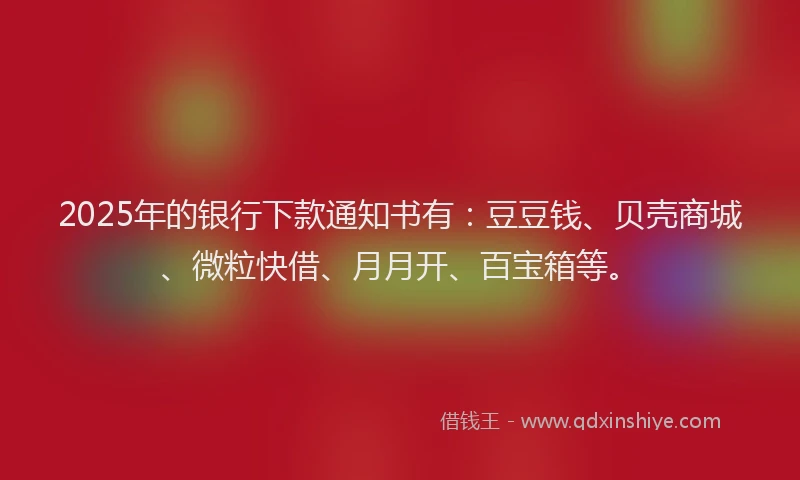 2025年的银行下款通知书有：豆豆钱、贝壳商城、微粒快借、月月开、百宝箱等。
