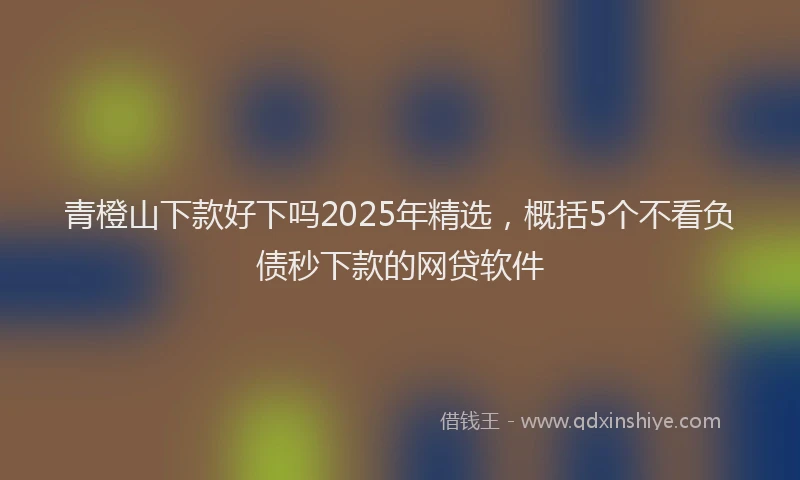 青橙山下款好下吗2025年精选，概括5个不看负债秒下款的网贷软件