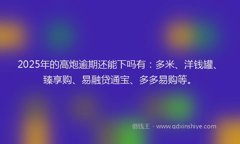 2025年的高炮逾期还能下吗有：多米、洋钱罐、臻享购、易融贷通宝、多多易购等。