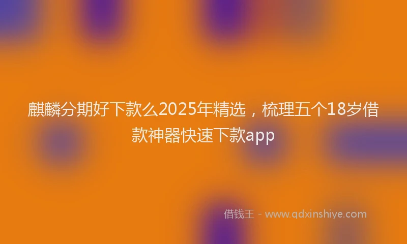 麒麟分期好下款么2025年精选，梳理五个18岁借款神器快速下款app