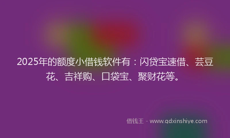 2025年的额度小借钱软件有：闪贷宝速借、芸豆花、吉祥购、口袋宝、聚财花等。