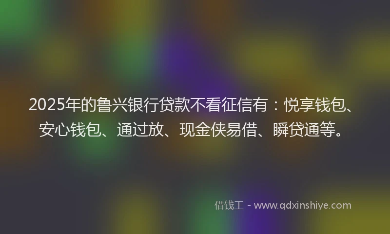 2025年的鲁兴银行贷款不看征信有：悦享钱包、安心钱包、通过放、现金侠易借、瞬贷通等。