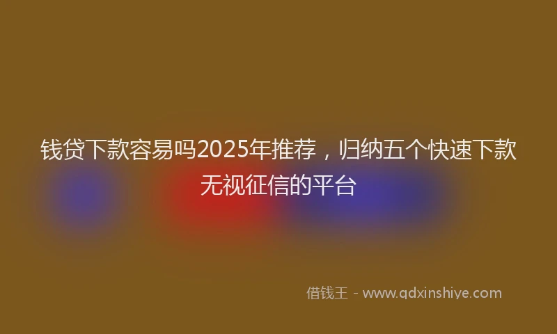钱贷下款容易吗2025年推荐，归纳五个快速下款无视征信的平台