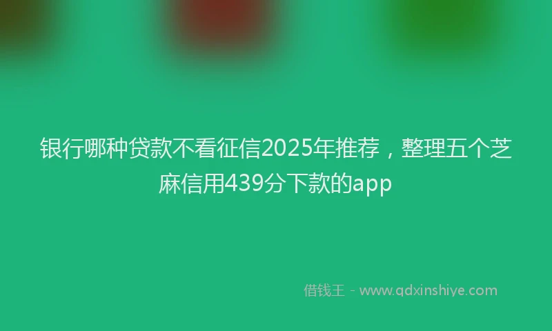 银行哪种贷款不看征信2025年推荐，整理五个芝麻信用439分下款的app