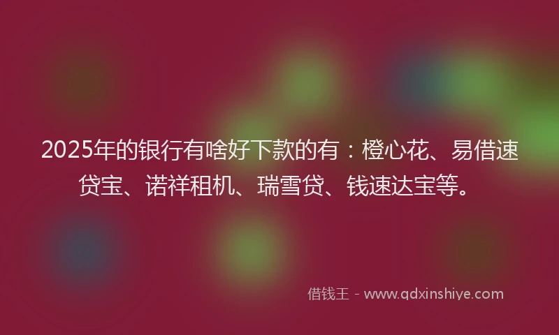 2025年的银行有啥好下款的有：橙心花、易借速贷宝、诺祥租机、瑞雪贷、钱速达宝等。
